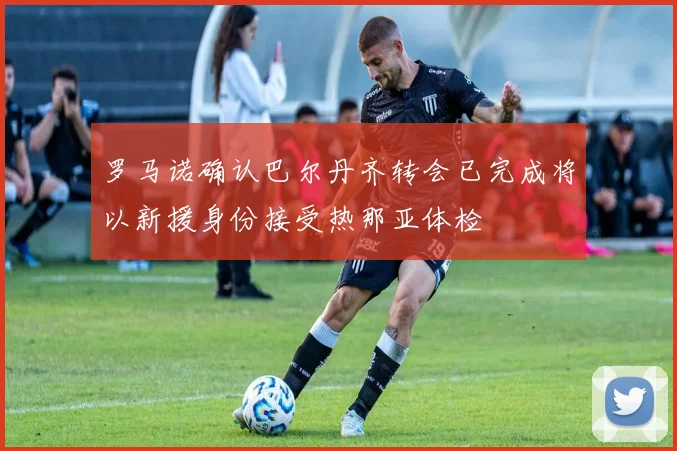 罗马诺确认巴尔丹齐转会已完成将以新援身份接受热那亚体检