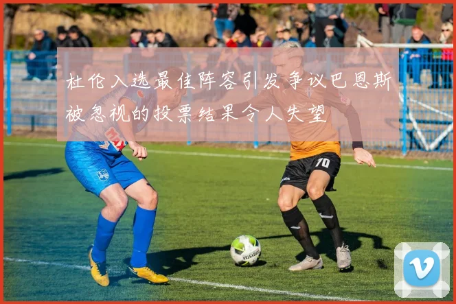 杜伦入选最佳阵容引发争议巴恩斯被忽视的投票结果令人失望