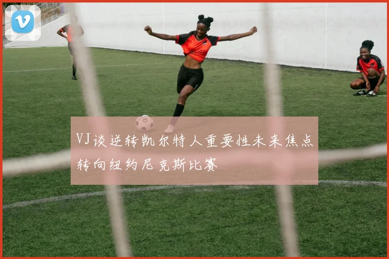 VJ谈逆转凯尔特人重要性未来焦点转向纽约尼克斯比赛