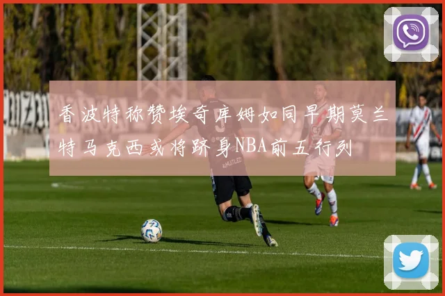 香波特称赞埃奇库姆如同早期莫兰特马克西或将跻身NBA前五行列