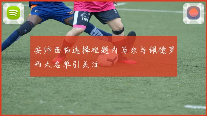 安帅面临选择难题内马尔与佩德罗两大名单引关注