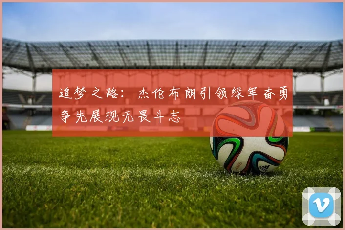 追梦之路：杰伦布朗引领绿军奋勇争先展现无畏斗志