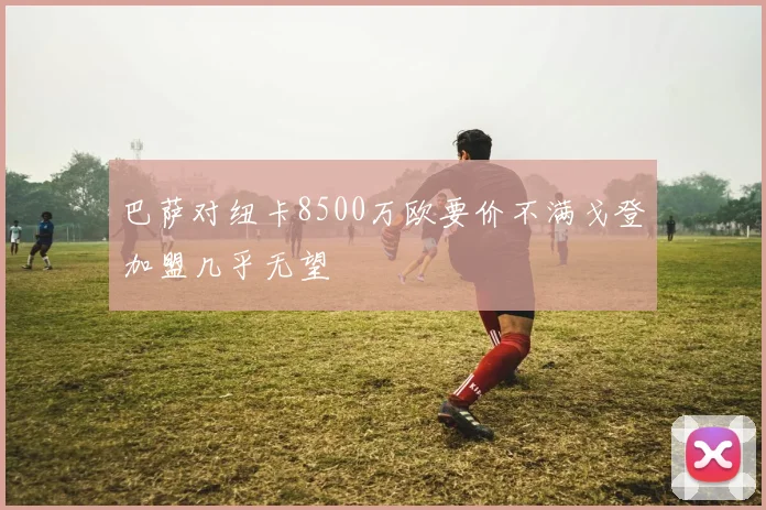 巴萨对纽卡8500万欧要价不满戈登加盟几乎无望