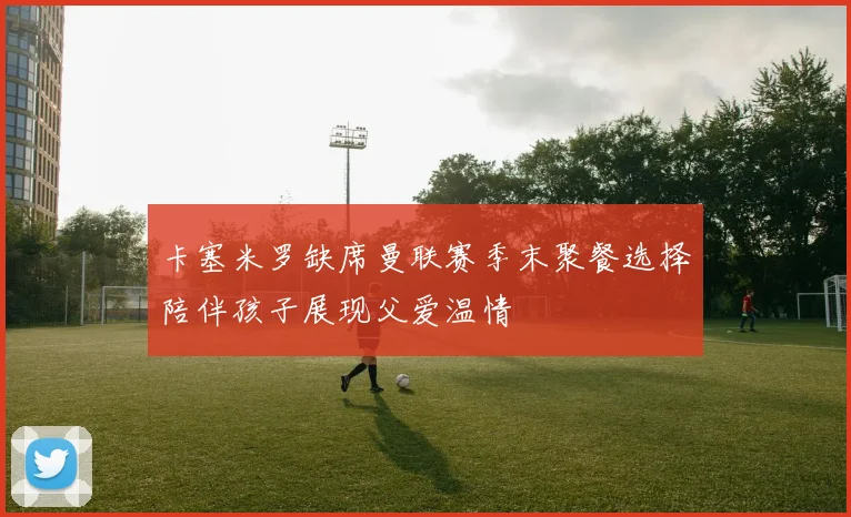 卡塞米罗缺席曼联赛季末聚餐选择陪伴孩子展现父爱温情
