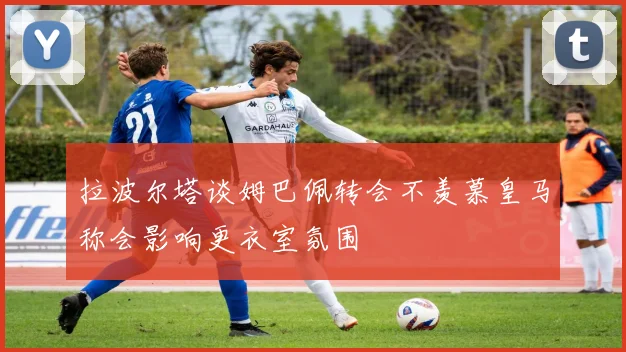 拉波尔塔谈姆巴佩转会不羡慕皇马称会影响更衣室氛围