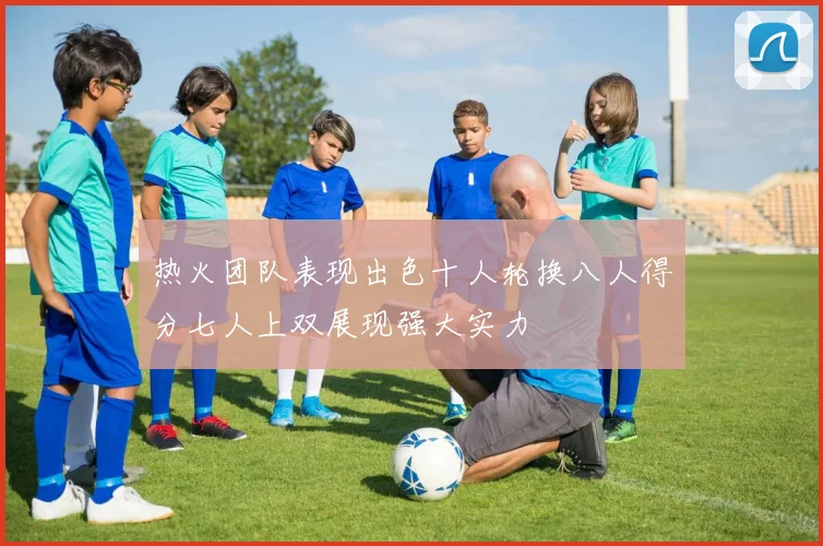 热火团队表现出色十人轮换八人得分七人上双展现强大实力
