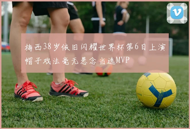 梅西38岁依旧闪耀世界杯第6日上演帽子戏法毫无悬念当选MVP