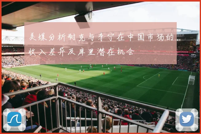 美媒分析耐克与李宁在中国市场的收入差异及库里潜在机会