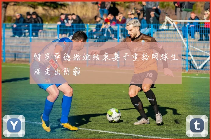 特罗萨德婚姻结束妻子重拾网球生活走出阴霾