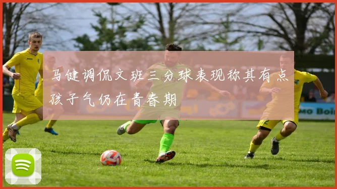 马健调侃文班三分球表现称其有点孩子气仍在青春期