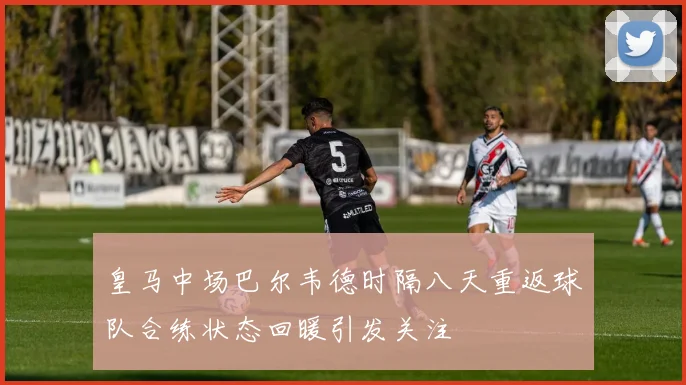 皇马中场巴尔韦德时隔八天重返球队合练状态回暖引发关注
