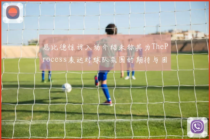 恩比德惊讶入场介绍未称其为TheProcess表达对球队氛围的期待与困惑