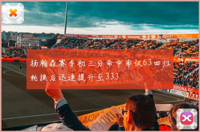 杨瀚森赛季初三分命中率仅63回归轮换后迅速提升至333